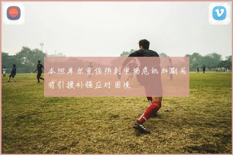 本坦库尔重伤热刺中场危机加剧或将引援补强应对困境