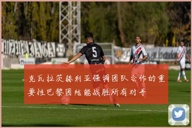 克瓦拉茨赫利亚强调团队合作的重要性巴黎团结能战胜所有对手