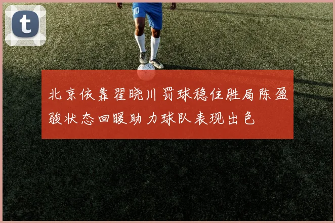 北京依靠翟晓川罚球稳住胜局陈盈骏状态回暖助力球队表现出色
