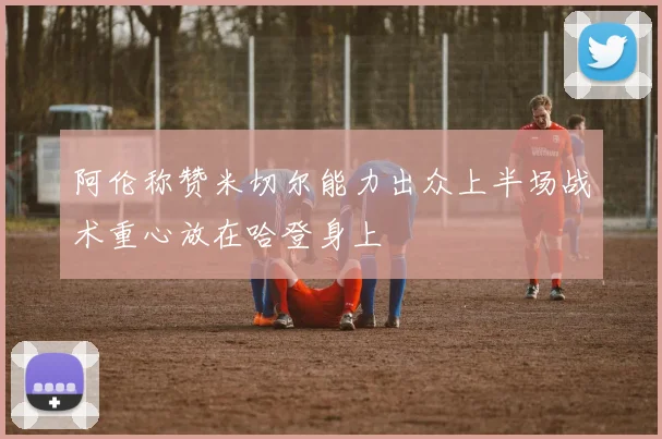 阿伦称赞米切尔能力出众上半场战术重心放在哈登身上