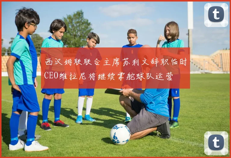 西汉姆联联合主席苏利文辞职临时CEO维拉尼将继续掌舵球队运营