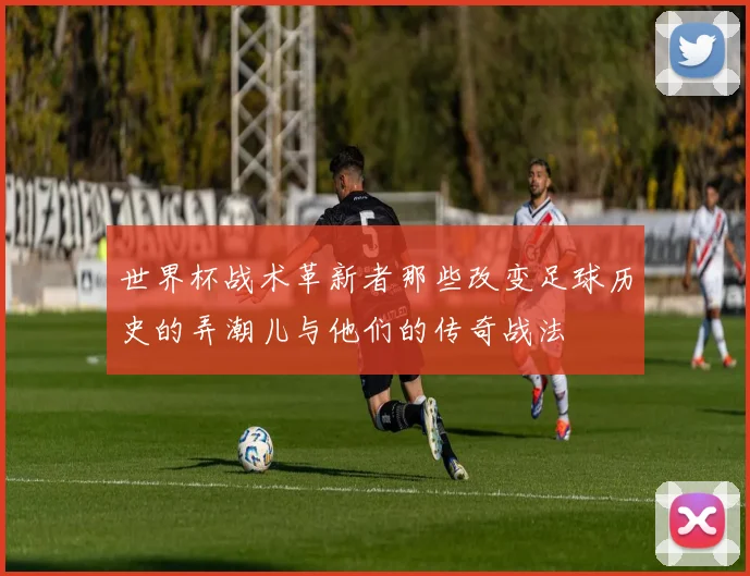 世界杯战术革新者那些改变足球历史的弄潮儿与他们的传奇战法