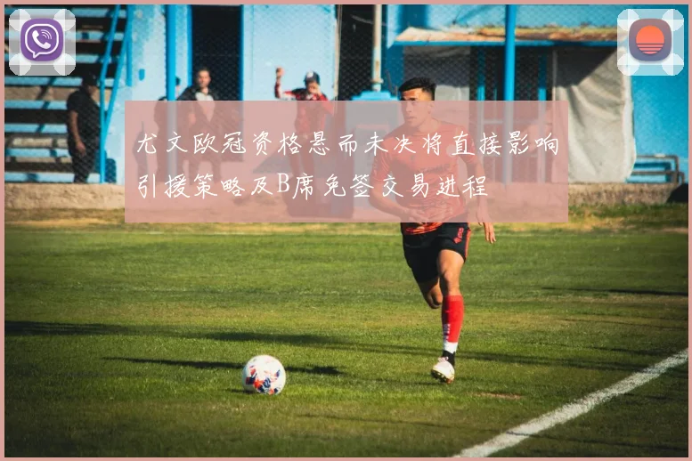 尤文欧冠资格悬而未决将直接影响引援策略及B席免签交易进程