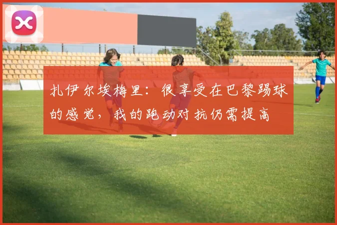 扎伊尔埃梅里：很享受在巴黎踢球的感觉，我的跑动对抗仍需提高