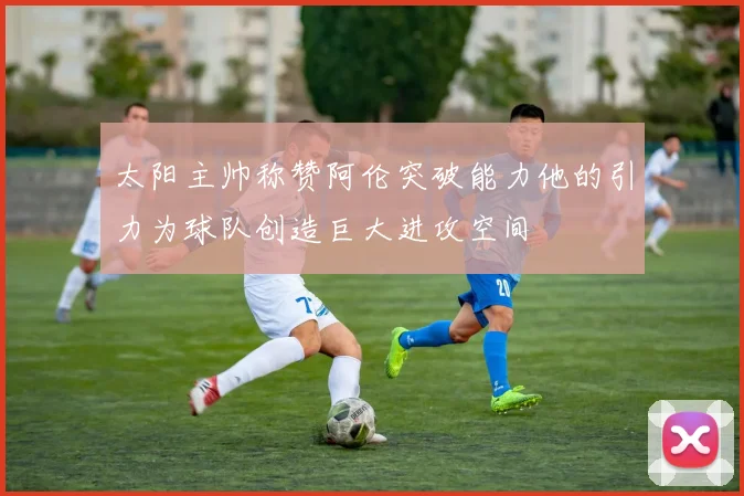 太阳主帅称赞阿伦突破能力他的引力为球队创造巨大进攻空间