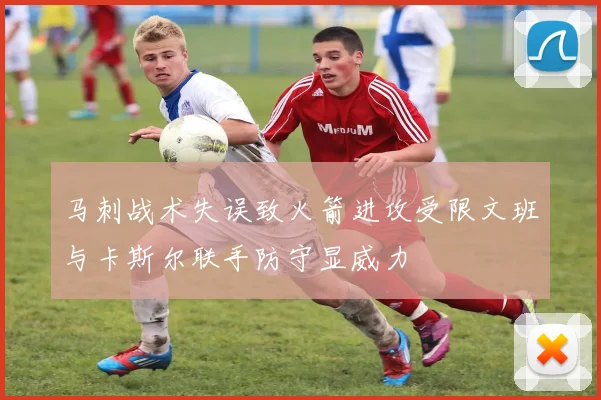 马刺战术失误致火箭进攻受限文班与卡斯尔联手防守显威力