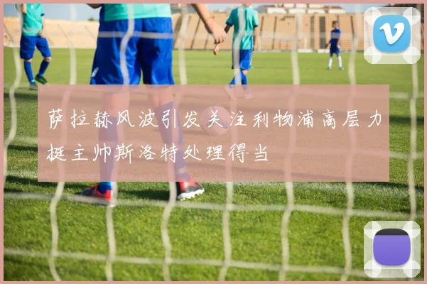 萨拉赫风波引发关注利物浦高层力挺主帅斯洛特处理得当