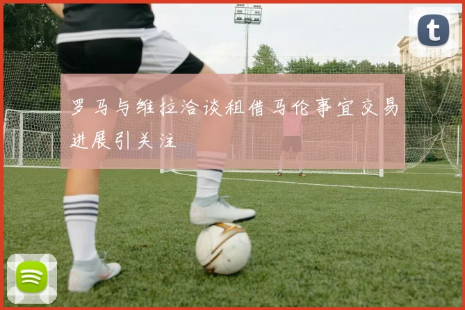 罗马与维拉洽谈租借马伦事宜交易进展引关注
