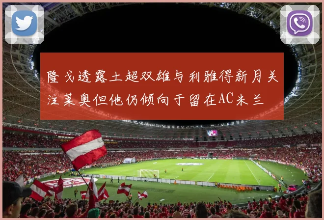 隆戈透露土超双雄与利雅得新月关注莱奥但他仍倾向于留在AC米兰