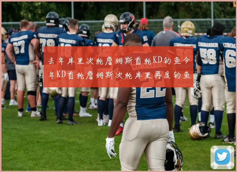 去年库里次轮詹姆斯首轮KD钓鱼今年KD首轮詹姆斯次轮库里再度钓鱼的奇妙对比