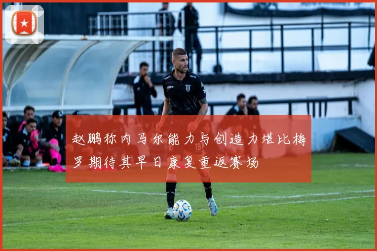 赵鹏称内马尔能力与创造力堪比梅罗期待其早日康复重返赛场