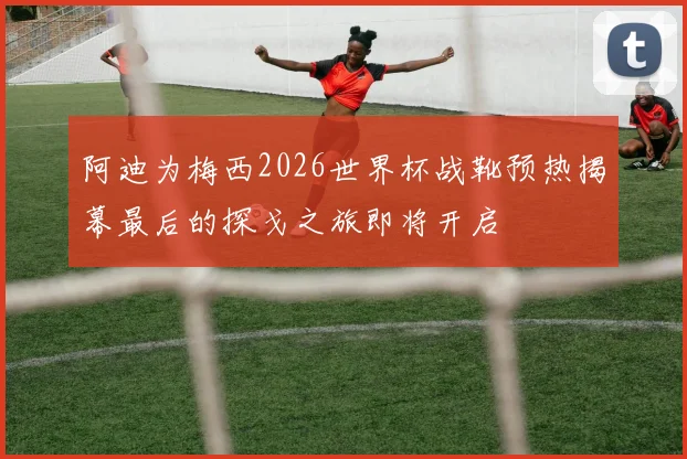 阿迪为梅西2026世界杯战靴预热揭幕最后的探戈之旅即将开启