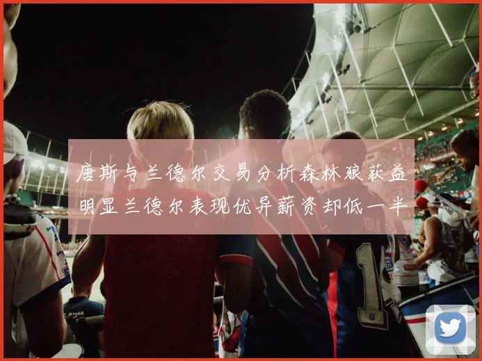 唐斯与兰德尔交易分析森林狼获益明显兰德尔表现优异薪资却低一半