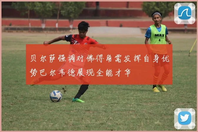 贝尔萨强调对佛得角需发挥自身优势巴尔韦德展现全能才华