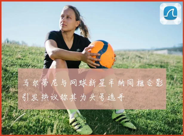 马尔蒂尼与网球新星辛纳同框合影引发热议称其为头号选手