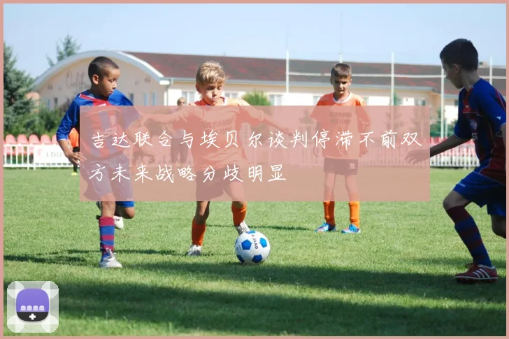 吉达联合与埃贝尔谈判停滞不前双方未来战略分歧明显