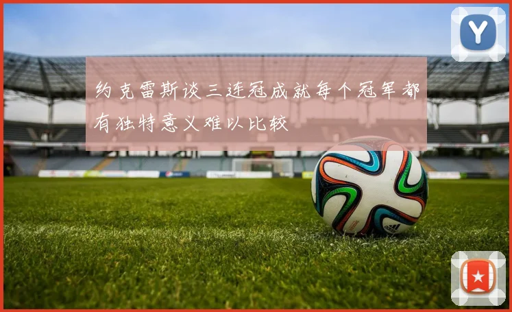约克雷斯谈三连冠成就每个冠军都有独特意义难以比较
