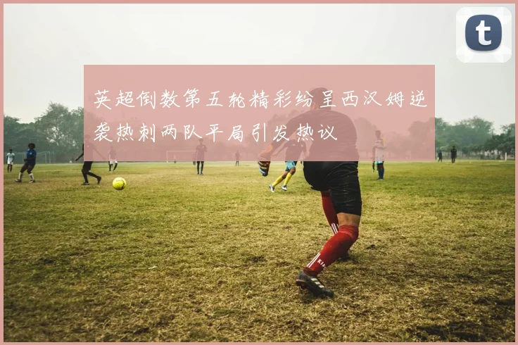 英超倒数第五轮精彩纷呈西汉姆逆袭热刺两队平局引发热议