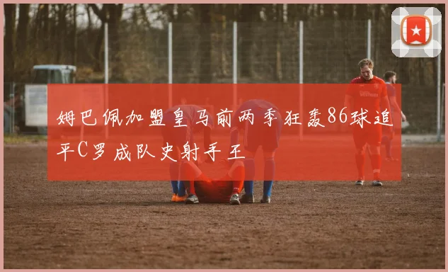 姆巴佩加盟皇马前两季狂轰86球追平C罗成队史射手王