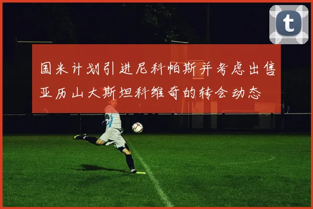 国米计划引进尼科帕斯并考虑出售亚历山大斯坦科维奇的转会动态