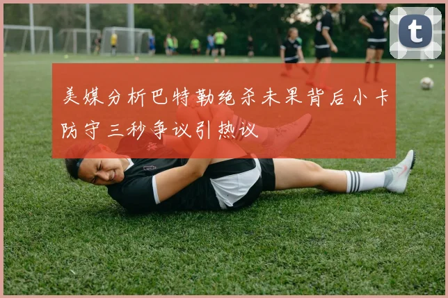 美媒分析巴特勒绝杀未果背后小卡防守三秒争议引热议
