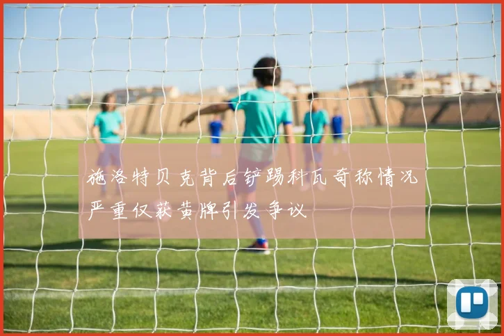 施洛特贝克背后铲踢科瓦奇称情况严重仅获黄牌引发争议